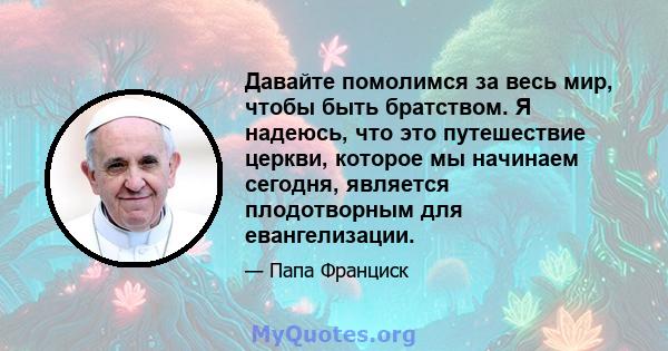 Давайте помолимся за весь мир, чтобы быть братством. Я надеюсь, что это путешествие церкви, которое мы начинаем сегодня, является плодотворным для евангелизации.