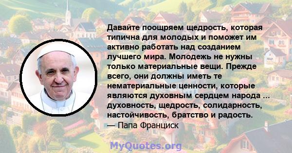 Давайте поощряем щедрость, которая типична для молодых и поможет им активно работать над созданием лучшего мира. Молодежь не нужны только материальные вещи. Прежде всего, они должны иметь те нематериальные ценности,