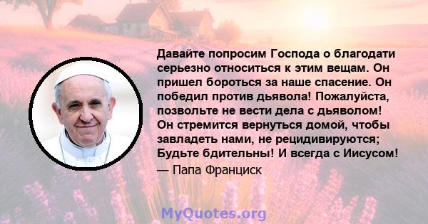 Давайте попросим Господа о благодати серьезно относиться к этим вещам. Он пришел бороться за наше спасение. Он победил против дьявола! Пожалуйста, позвольте не вести дела с дьяволом! Он стремится вернуться домой, чтобы