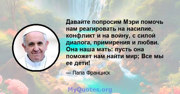 Давайте попросим Мэри помочь нам реагировать на насилие, конфликт и на войну, с силой диалога, примирения и любви. Она наша мать: пусть она поможет нам найти мир; Все мы ее дети!