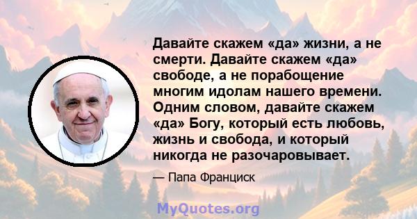 Давайте скажем «да» жизни, а не смерти. Давайте скажем «да» свободе, а не порабощение многим идолам нашего времени. Одним словом, давайте скажем «да» Богу, который есть любовь, жизнь и свобода, и который никогда не