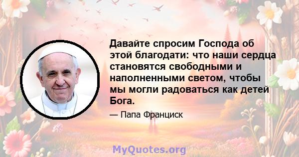 Давайте спросим Господа об этой благодати: что наши сердца становятся свободными и наполненными светом, чтобы мы могли радоваться как детей Бога.