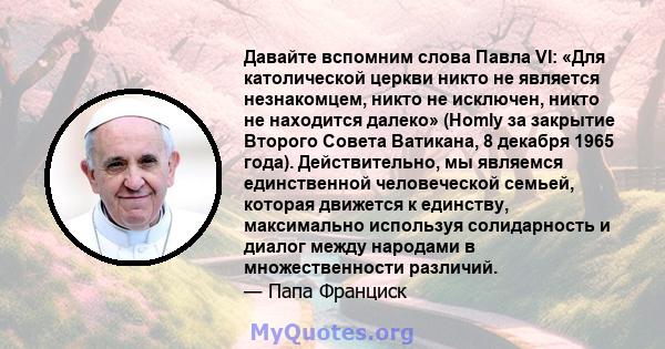 Давайте вспомним слова Павла VI: «Для католической церкви никто не является незнакомцем, никто не исключен, никто не находится далеко» (Homly за закрытие Второго Совета Ватикана, 8 декабря 1965 года). Действительно, мы