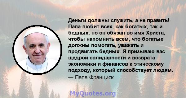 Деньги должны служить, а не править! Папа любит всех, как богатых, так и бедных, но он обязан во имя Христа, чтобы напомнить всем, что богатые должны помогать, уважать и продвигать бедных. Я призываю вас щедрой