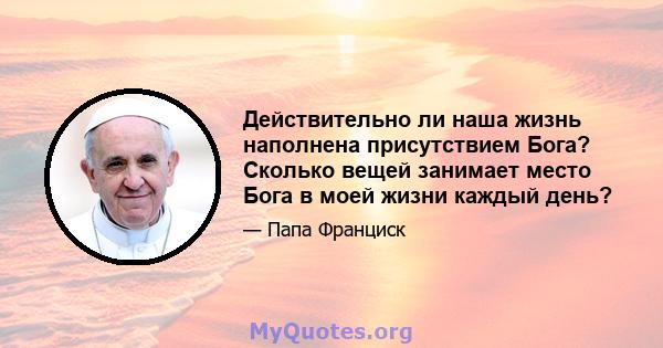 Действительно ли наша жизнь наполнена присутствием Бога? Сколько вещей занимает место Бога в моей жизни каждый день?