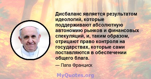 Дисбаланс является результатом идеологий, которые поддерживают абсолютную автономию рынков и финансовых спекуляций, и, таким образом, отрицают право контроля на государствах, которые сами поставляются в обеспечении