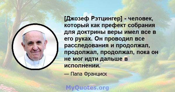 [Джозеф Рэтцингер] - человек, который как префект собрания для доктрины веры имел все в его руках. Он проводил все расследования и продолжал, продолжал, продолжал, пока он не мог идти дальше в исполнении.