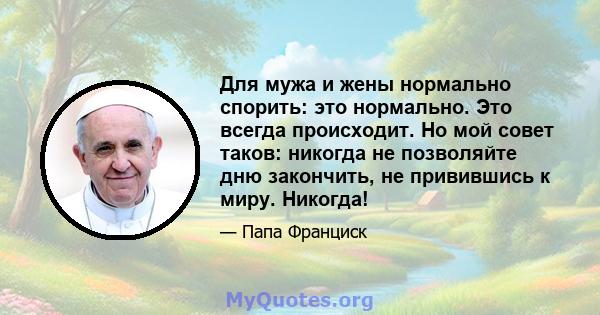 Для мужа и жены нормально спорить: это нормально. Это всегда происходит. Но мой совет таков: никогда не позволяйте дню закончить, не привившись к миру. Никогда!