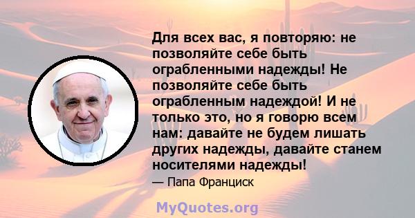 Для всех вас, я повторяю: не позволяйте себе быть ограбленными надежды! Не позволяйте себе быть ограбленным надеждой! И не только это, но я говорю всем нам: давайте не будем лишать других надежды, давайте станем