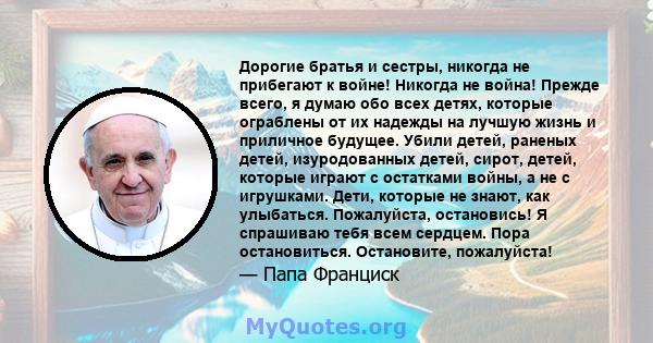 Дорогие братья и сестры, никогда не прибегают к войне! Никогда не война! Прежде всего, я думаю обо всех детях, которые ограблены от их надежды на лучшую жизнь и приличное будущее. Убили детей, раненых детей,