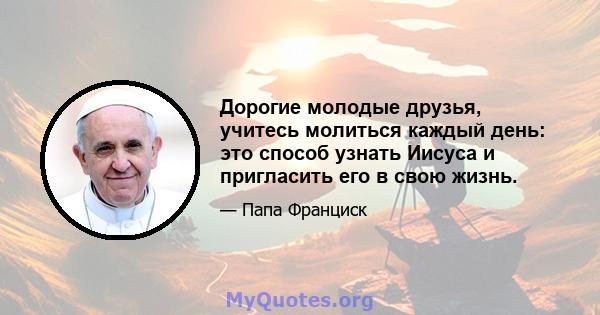 Дорогие молодые друзья, учитесь молиться каждый день: это способ узнать Иисуса и пригласить его в свою жизнь.