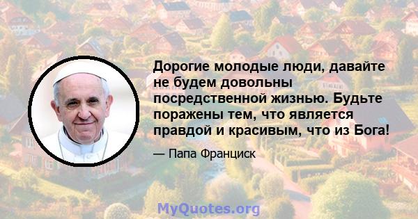 Дорогие молодые люди, давайте не будем довольны посредственной жизнью. Будьте поражены тем, что является правдой и красивым, что из Бога!