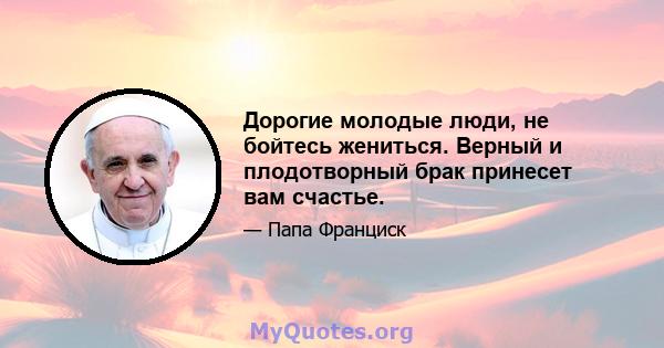 Дорогие молодые люди, не бойтесь жениться. Верный и плодотворный брак принесет вам счастье.