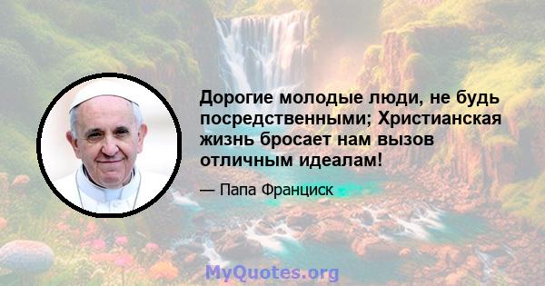 Дорогие молодые люди, не будь посредственными; Христианская жизнь бросает нам вызов отличным идеалам!