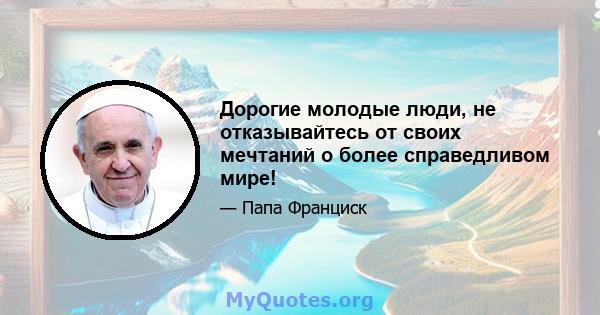 Дорогие молодые люди, не отказывайтесь от своих мечтаний о более справедливом мире!