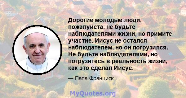 Дорогие молодые люди, пожалуйста, не будьте наблюдателями жизни, но примите участие. Иисус не остался наблюдателем, но он погрузился. Не будьте наблюдателями, но погрузитесь в реальность жизни, как это сделал Иисус.