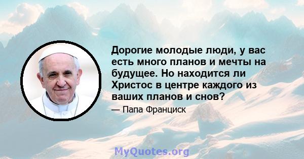 Дорогие молодые люди, у вас есть много планов и мечты на будущее. Но находится ли Христос в центре каждого из ваших планов и снов?