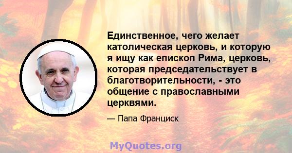 Единственное, чего желает католическая церковь, и которую я ищу как епископ Рима, церковь, которая председательствует в благотворительности, - это общение с православными церквями.