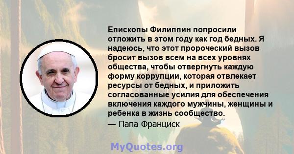 Епископы Филиппин попросили отложить в этом году как год бедных. Я надеюсь, что этот пророческий вызов бросит вызов всем на всех уровнях общества, чтобы отвергнуть каждую форму коррупции, которая отвлекает ресурсы от