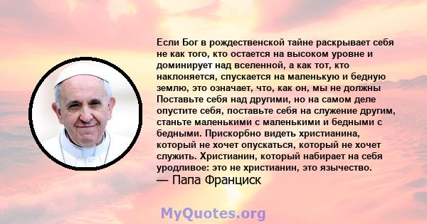 Если Бог в рождественской тайне раскрывает себя не как того, кто остается на высоком уровне и доминирует над вселенной, а как тот, кто наклоняется, спускается на маленькую и бедную землю, это означает, что, как он, мы