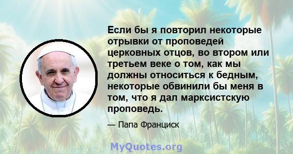 Если бы я повторил некоторые отрывки от проповедей церковных отцов, во втором или третьем веке о том, как мы должны относиться к бедным, некоторые обвинили бы меня в том, что я дал марксистскую проповедь.