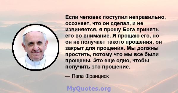 Если человек поступил неправильно, осознает, что он сделал, и не извиняется, я прошу Бога принять его во внимание. Я прощаю его, но он не получает такого прощения, он закрыт для прощения. Мы должны простить, потому что