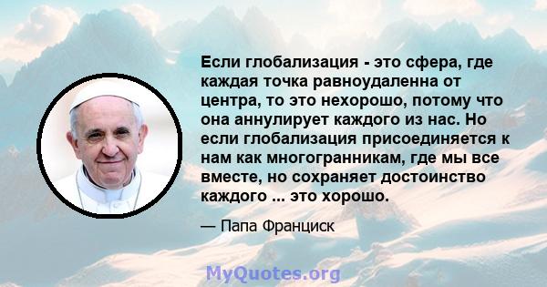 Если глобализация - это сфера, где каждая точка равноудаленна от центра, то это нехорошо, потому что она аннулирует каждого из нас. Но если глобализация присоединяется к нам как многогранникам, где мы все вместе, но