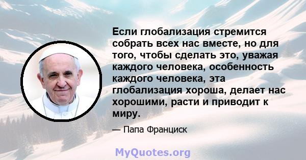 Если глобализация стремится собрать всех нас вместе, но для того, чтобы сделать это, уважая каждого человека, особенность каждого человека, эта глобализация хороша, делает нас хорошими, расти и приводит к миру.