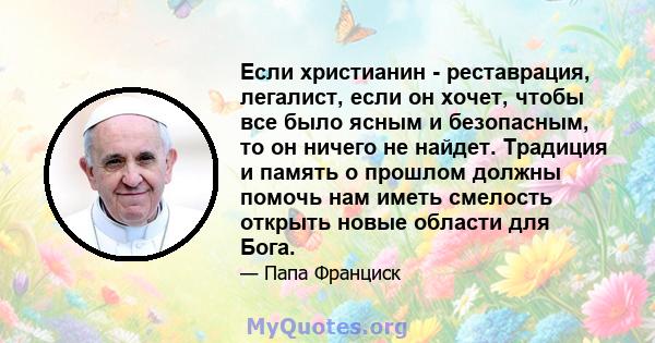 Если христианин - реставрация, легалист, если он хочет, чтобы все было ясным и безопасным, то он ничего не найдет. Традиция и память о прошлом должны помочь нам иметь смелость открыть новые области для Бога.