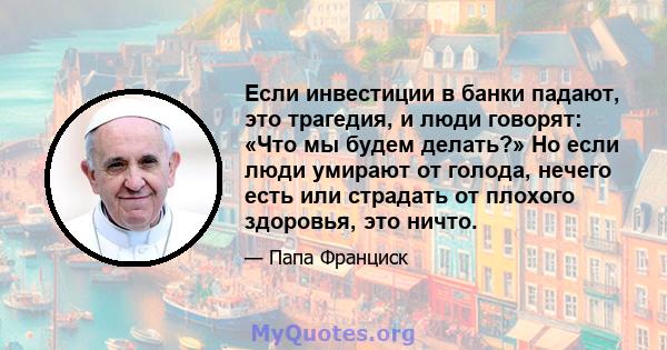 Если инвестиции в банки падают, это трагедия, и люди говорят: «Что мы будем делать?» Но если люди умирают от голода, нечего есть или страдать от плохого здоровья, это ничто.