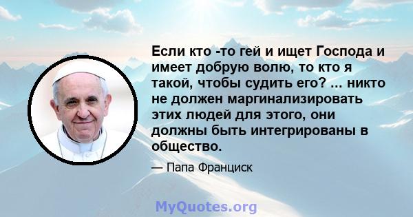 Если кто -то гей и ищет Господа и имеет добрую волю, то кто я такой, чтобы судить его? ... никто не должен маргинализировать этих людей для этого, они должны быть интегрированы в общество.