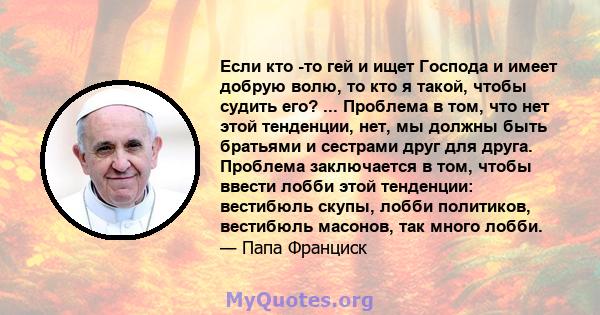 Если кто -то гей и ищет Господа и имеет добрую волю, то кто я такой, чтобы судить его? ... Проблема в том, что нет этой тенденции, нет, мы должны быть братьями и сестрами друг для друга. Проблема заключается в том,