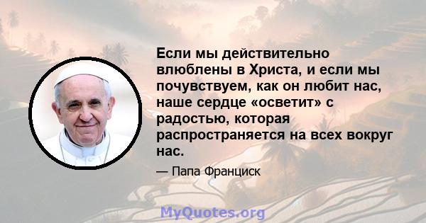 Если мы действительно влюблены в Христа, и если мы почувствуем, как он любит нас, наше сердце «осветит» с радостью, которая распространяется на всех вокруг нас.