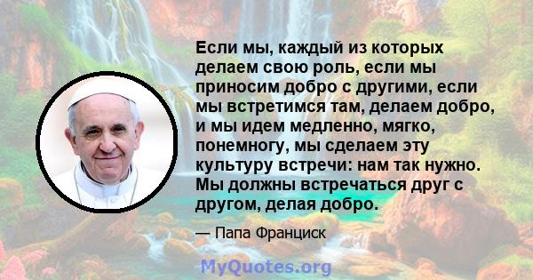 Если мы, каждый из которых делаем свою роль, если мы приносим добро с другими, если мы встретимся там, делаем добро, и мы идем медленно, мягко, понемногу, мы сделаем эту культуру встречи: нам так нужно. Мы должны