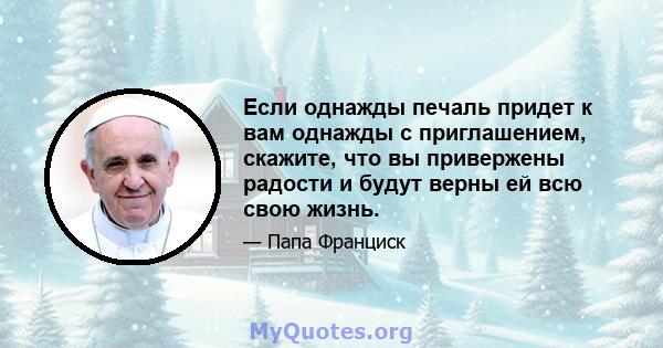 Если однажды печаль придет к вам однажды с приглашением, скажите, что вы привержены радости и будут верны ей всю свою жизнь.