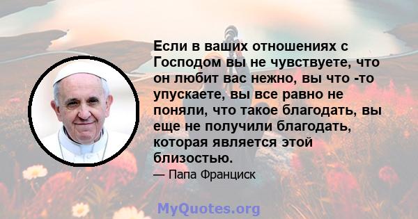 Если в ваших отношениях с Господом вы не чувствуете, что он любит вас нежно, вы что -то упускаете, вы все равно не поняли, что такое благодать, вы еще не получили благодать, которая является этой близостью.