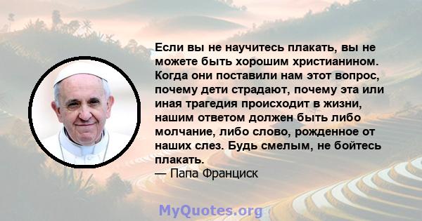 Если вы не научитесь плакать, вы не можете быть хорошим христианином. Когда они поставили нам этот вопрос, почему дети страдают, почему эта или иная трагедия происходит в жизни, нашим ответом должен быть либо молчание,