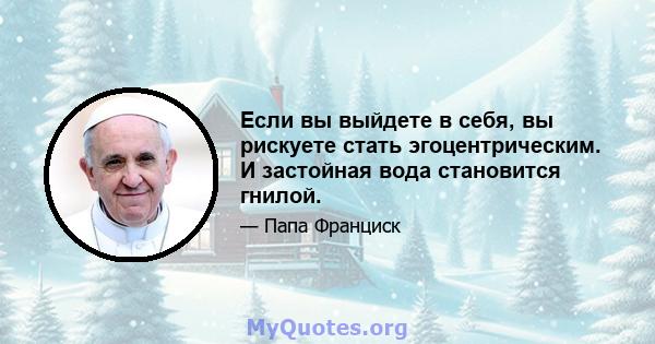 Если вы выйдете в себя, вы рискуете стать эгоцентрическим. И застойная вода становится гнилой.