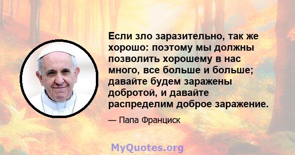 Если зло заразительно, так же хорошо: поэтому мы должны позволить хорошему в нас много, все больше и больше; давайте будем заражены добротой, и давайте распределим доброе заражение.