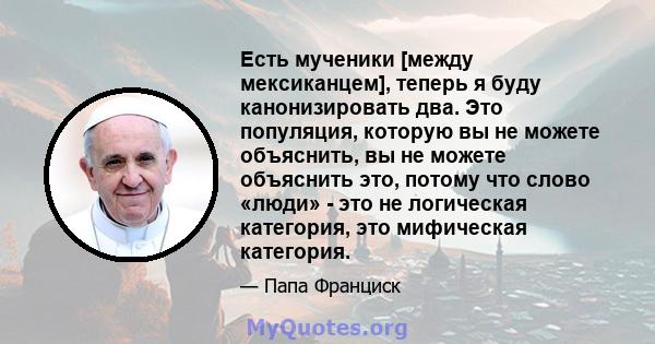 Есть мученики [между мексиканцем], теперь я буду канонизировать два. Это популяция, которую вы не можете объяснить, вы не можете объяснить это, потому что слово «люди» - это не логическая категория, это мифическая