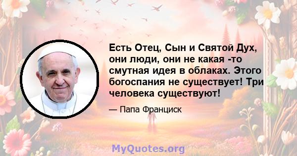 Есть Отец, Сын и Святой Дух, они люди, они не какая -то смутная идея в облаках. Этого богоспания не существует! Три человека существуют!