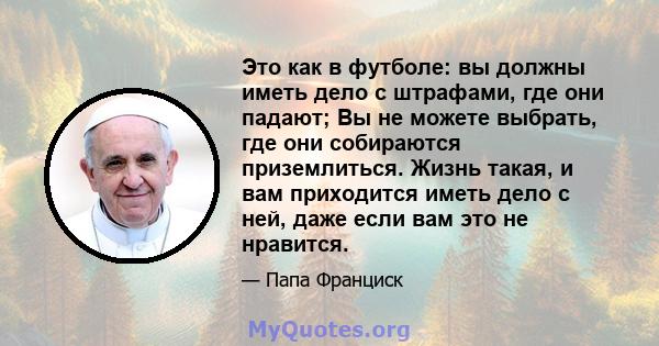 Это как в футболе: вы должны иметь дело с штрафами, где они падают; Вы не можете выбрать, где они собираются приземлиться. Жизнь такая, и вам приходится иметь дело с ней, даже если вам это не нравится.