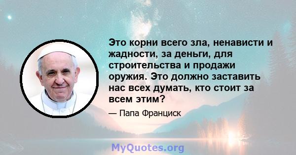 Это корни всего зла, ненависти и жадности, за деньги, для строительства и продажи оружия. Это должно заставить нас всех думать, кто стоит за всем этим?