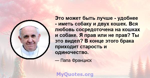 Это может быть лучше - удобнее - иметь собаку и двух кошек. Вся любовь сосредоточена на кошках и собаке. Я прав или не прав? Ты это видел? В конце этого брака приходит старость и одиночество.