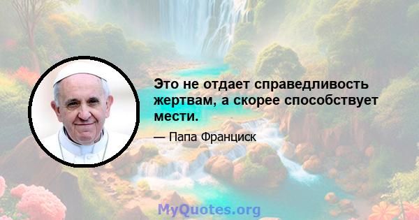 Это не отдает справедливость жертвам, а скорее способствует мести.