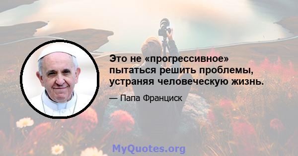 Это не «прогрессивное» пытаться решить проблемы, устраняя человеческую жизнь.