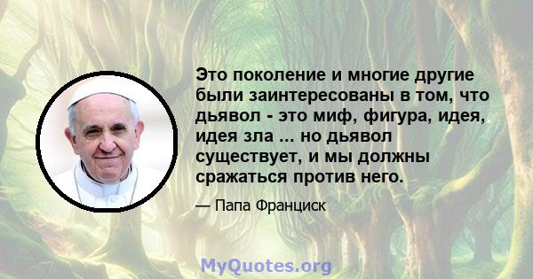 Это поколение и многие другие были заинтересованы в том, что дьявол - это миф, фигура, идея, идея зла ... но дьявол существует, и мы должны сражаться против него.