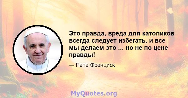 Это правда, вреда для католиков всегда следует избегать, и все мы делаем это ... но не по цене правды!