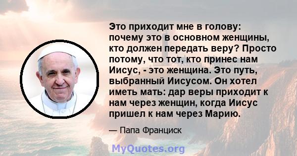 Это приходит мне в голову: почему это в основном женщины, кто должен передать веру? Просто потому, что тот, кто принес нам Иисус, - это женщина. Это путь, выбранный Иисусом. Он хотел иметь мать: дар веры приходит к нам