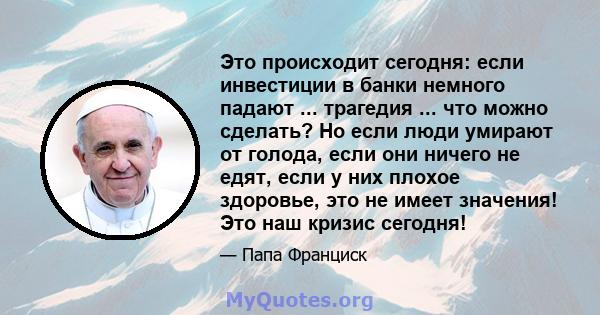 Это происходит сегодня: если инвестиции в банки немного падают ... трагедия ... что можно сделать? Но если люди умирают от голода, если они ничего не едят, если у них плохое здоровье, это не имеет значения! Это наш